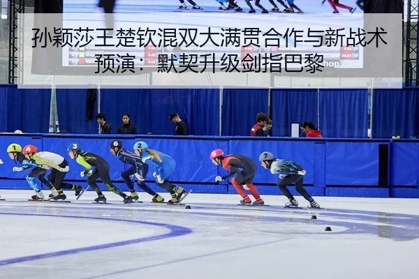 孙颖莎王楚钦混双大满贯合作与新战术预演：默契升级剑指巴黎