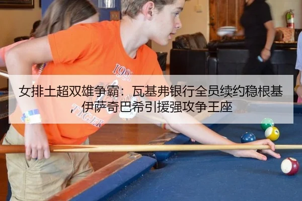 女排土超双雄争霸：瓦基弗银行全员续约稳根基，伊萨奇巴希引援强攻争王座