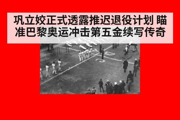巩立姣正式透露推迟退役计划 瞄准巴黎奥运冲击第五金续写传奇