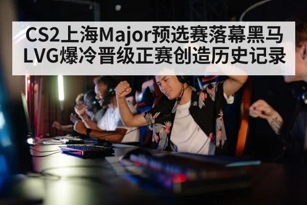 CS2上海Major预选赛落幕黑马LVG爆冷晋级正赛创造历史记录